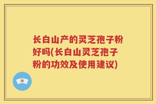 长白山产的灵芝孢子粉好吗(长白山灵芝孢子粉的功效及使用建议) 长白山产的灵芝孢子粉好吗(长白山灵芝孢子粉的功效及使用建议)
