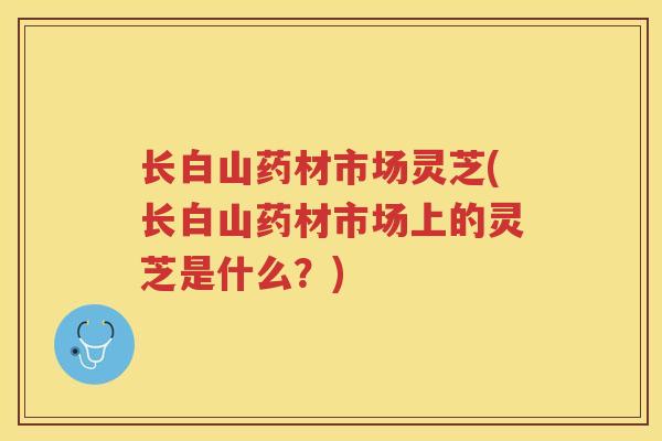 长白山药材市场灵芝(长白山药材市场上的灵芝是什么？)