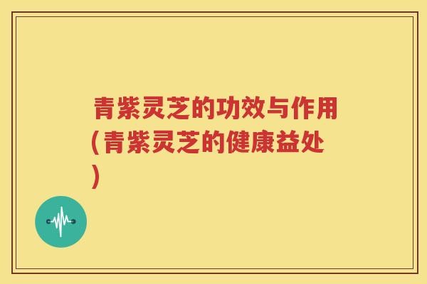 青紫灵芝的功效与作用(青紫灵芝的健康益处)