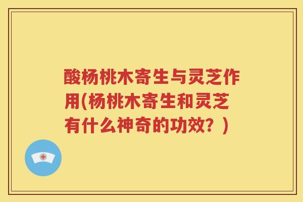 酸杨桃木寄生与灵芝作用(杨桃木寄生和灵芝有什么神奇的功效？)