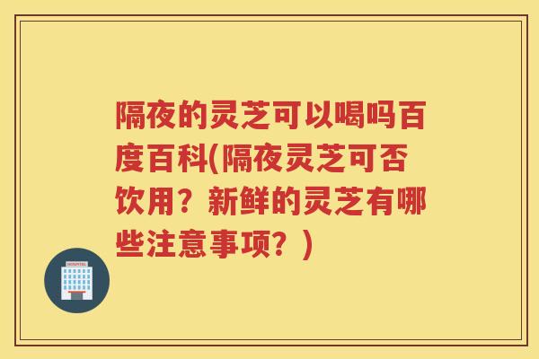 隔夜的灵芝可以喝吗百度百科(隔夜灵芝可否饮用？新鲜的灵芝有哪些注意事项？)