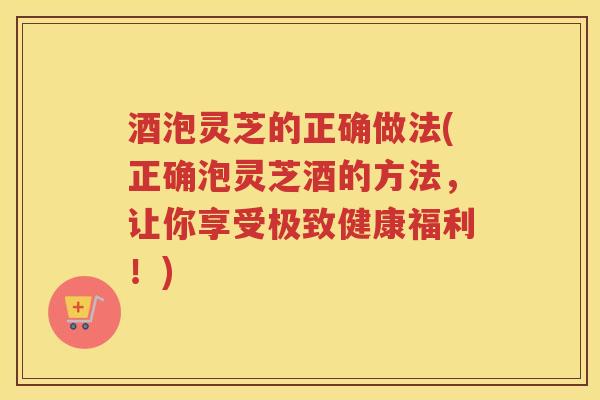 酒泡灵芝的正确做法(正确泡灵芝酒的方法，让你享受极致健康福利！)