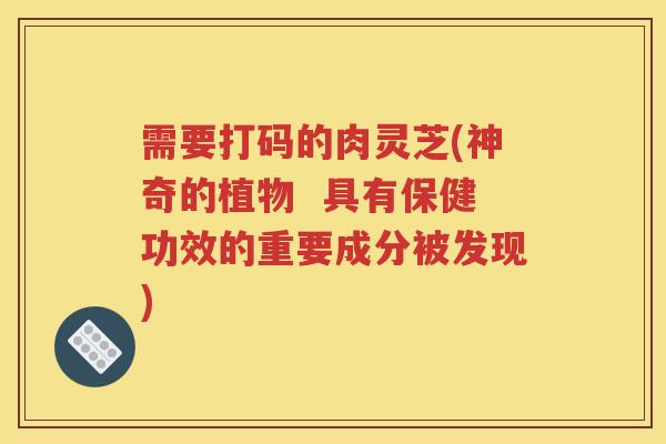 需要打码的肉灵芝(神奇的植物  具有保健功效的重要成分被发现)