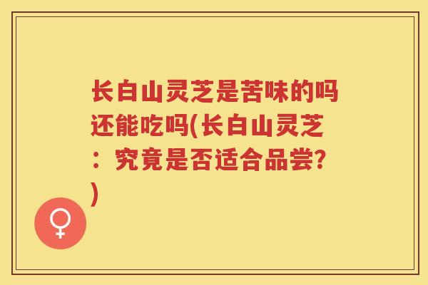 长白山灵芝是苦味的吗还能吃吗(长白山灵芝：究竟是否适合品尝？)