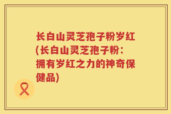长白山灵芝孢子粉岁红(长白山灵芝孢子粉：拥有岁红之力的神奇保健品)