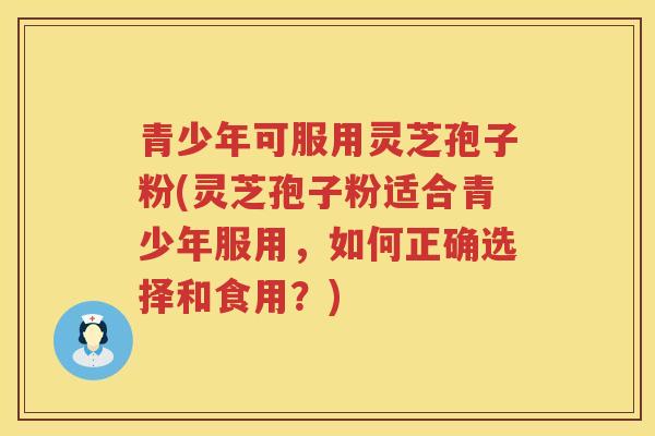 青少年可服用灵芝孢子粉(灵芝孢子粉适合青少年服用，如何正确选择和食用？)