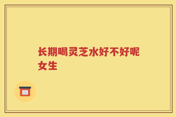 长期喝灵芝水好不好呢女生 长期喝灵芝水好不好呢女生