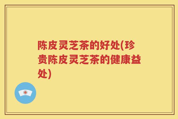 陈皮灵芝茶的好处(珍贵陈皮灵芝茶的健康益处)