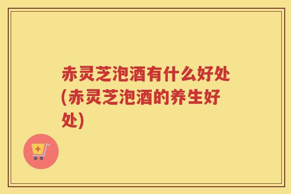赤灵芝泡酒有什么好处(赤灵芝泡酒的养生好处)