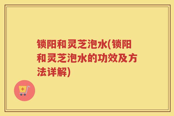 锁阳和灵芝泡水(锁阳和灵芝泡水的功效及方法详解)