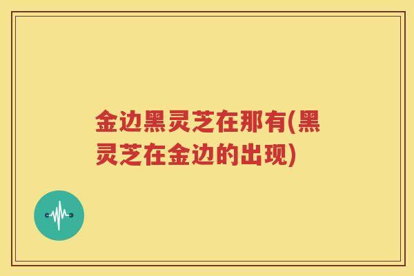 金边黑灵芝在那有(黑灵芝在金边的出现)