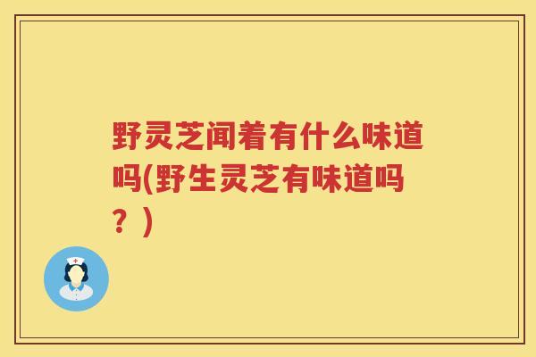 野灵芝闻着有什么味道吗(野生灵芝有味道吗?) 野灵芝闻着有什么味道吗(野生灵芝有味道吗?)