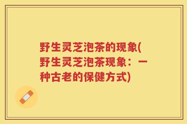 野生灵芝泡茶的现象(野生灵芝泡茶现象：一种古老的保健方式)