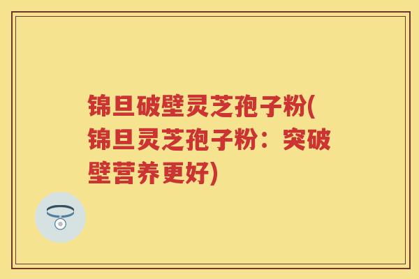 锦旦破壁灵芝孢子粉(锦旦灵芝孢子粉：突破壁营养更好)