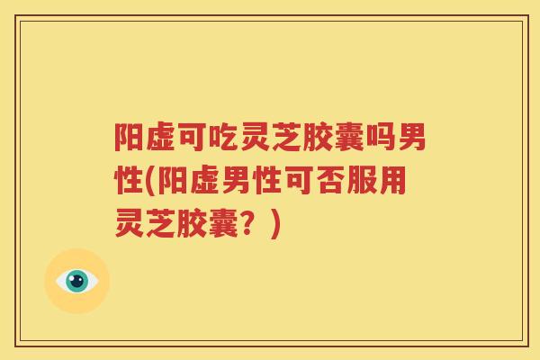 阳虚可吃灵芝胶囊吗男性(阳虚男性可否服用灵芝胶囊？)