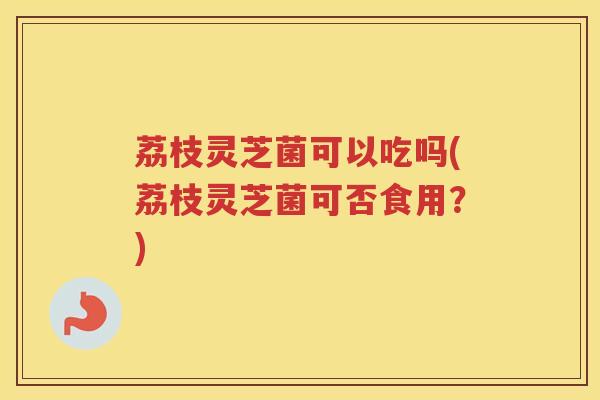 荔枝灵芝菌可以吃吗(荔枝灵芝菌可否食用？)
