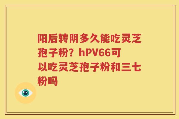 阳后转阴多久能吃灵芝孢子粉？hPV66可以吃灵芝孢子粉和三七粉吗