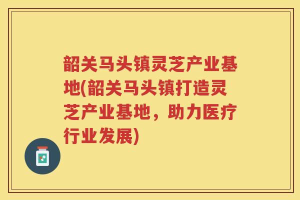 韶关马头镇灵芝产业基地(韶关马头镇打造灵芝产业基地，助力医疗行业发展)