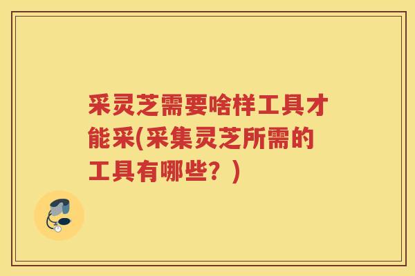 采灵芝需要啥样工具才能采(采集灵芝所需的工具有哪些?) 采灵芝需要啥样工具才能采(采集灵芝所需的工具有哪些?)