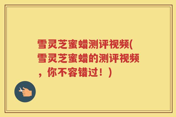 雪灵芝蜜蜡测评视频(雪灵芝蜜蜡的测评视频，你不容错过！)