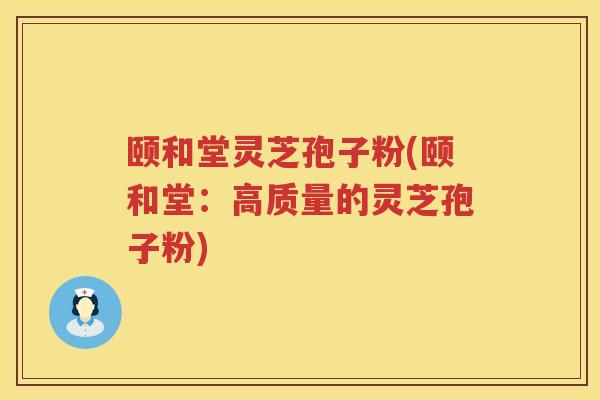 颐和堂灵芝孢子粉(颐和堂：高质量的灵芝孢子粉)