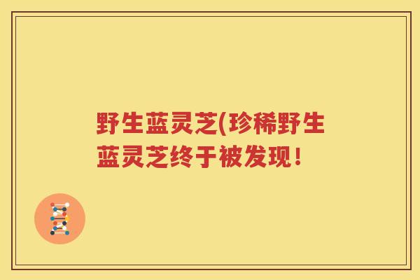 野生蓝灵芝(珍稀野生蓝灵芝终于被发现！