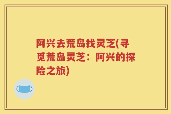 阿兴去荒岛找灵芝(寻觅荒岛灵芝：阿兴的探险之旅)