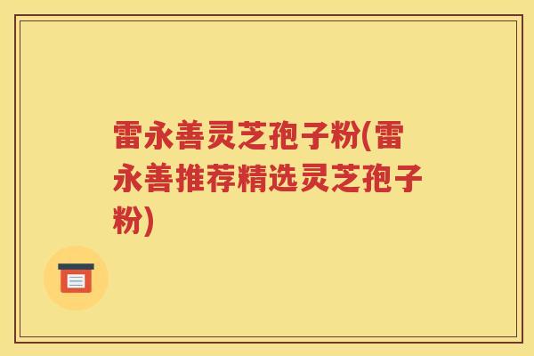 雷永善灵芝孢子粉(雷永善推荐精选灵芝孢子粉)