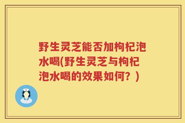 野生灵芝能否加枸杞泡水喝(野生灵芝与枸杞泡水喝的效果如何？)