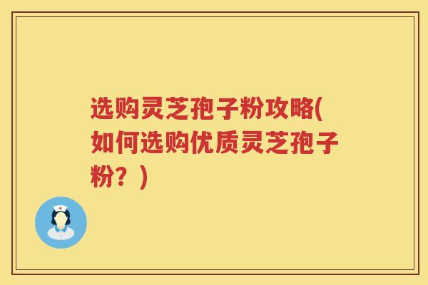 选购灵芝孢子粉攻略(如何选购优质灵芝孢子粉？)