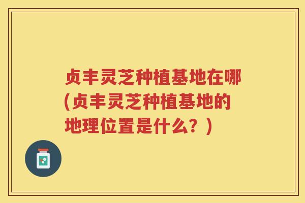 贞丰灵芝种植基地在哪(贞丰灵芝种植基地的地理位置是什么？)