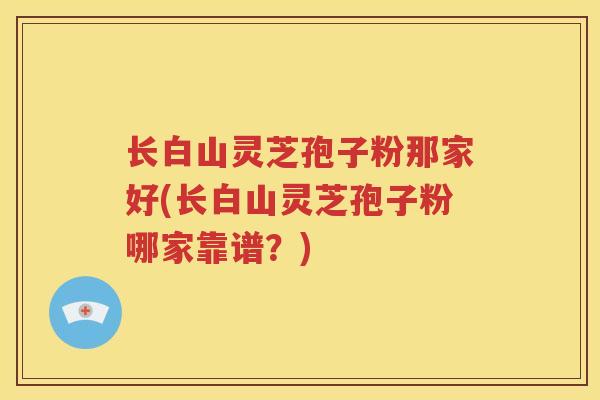 长白山灵芝孢子粉那家好(长白山灵芝孢子粉哪家靠谱?) 长白山灵芝孢子粉那家好(长白山灵芝孢子粉哪家靠谱?)