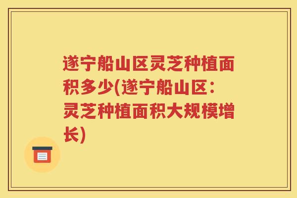 遂宁船山区灵芝种植面积多少(遂宁船山区：灵芝种植面积大规模增长)