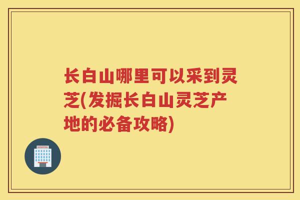 长白山哪里可以采到灵芝(发掘长白山灵芝产地的必备攻略)