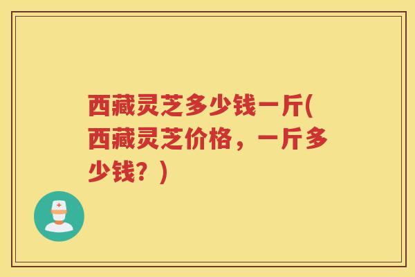 西藏灵芝多少钱一斤(西藏灵芝价格,一斤多少钱?) 西藏灵芝多少钱一斤(西藏灵芝价格,一斤多少钱?)