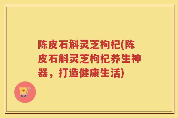 陈皮石斛灵芝枸杞(陈皮石斛灵芝枸杞养生神器,打造健康生活) 陈皮石斛灵芝枸杞(陈皮石斛灵芝枸杞养生神器,打造健康生活)