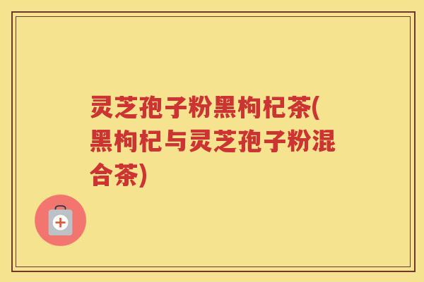灵芝孢子粉黑枸杞茶(黑枸杞与灵芝孢子粉混合茶)