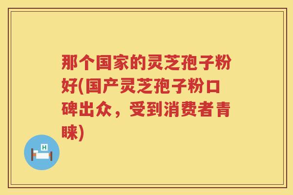 那个国家的灵芝孢子粉好(国产灵芝孢子粉口碑出众，受到消费者青睐)