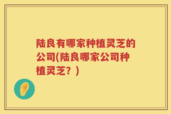 陆良有哪家种植灵芝的公司(陆良哪家公司种植灵芝？)
