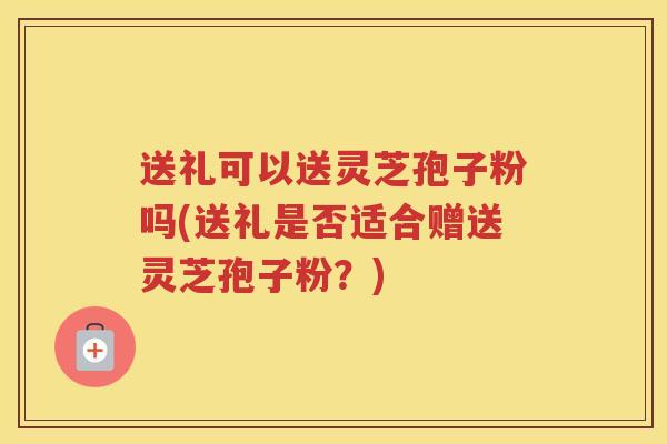 送礼可以送灵芝孢子粉吗(送礼是否适合赠送灵芝孢子粉？)