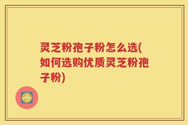 灵芝粉孢子粉怎么选(如何选购优质灵芝粉孢子粉)