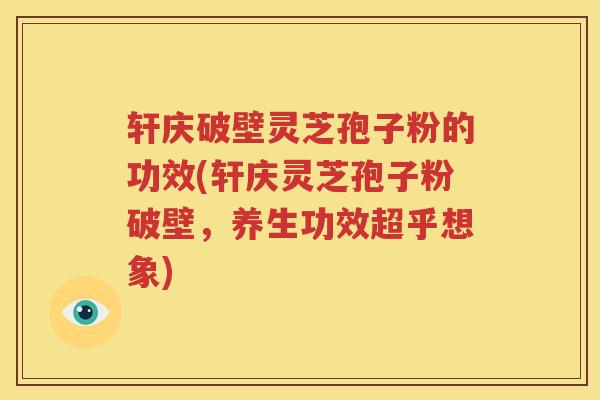 轩庆破壁灵芝孢子粉的功效(轩庆灵芝孢子粉破壁，养生功效超乎想象)