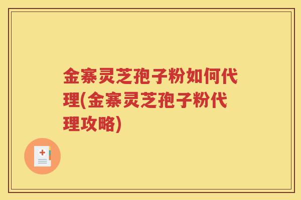 金寨灵芝孢子粉如何代理(金寨灵芝孢子粉代理攻略)