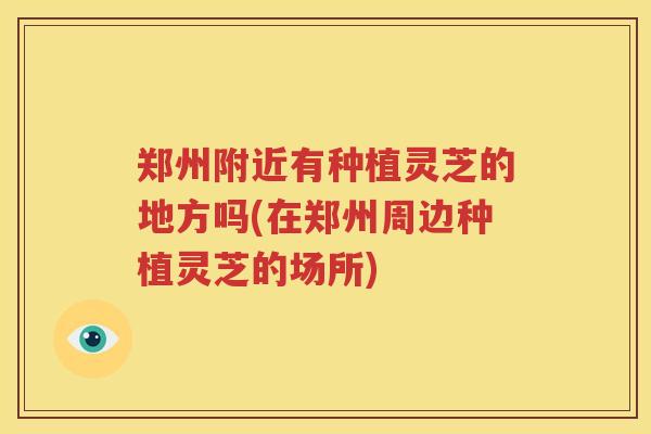 郑州附近有种植灵芝的地方吗(在郑州周边种植灵芝的场所)