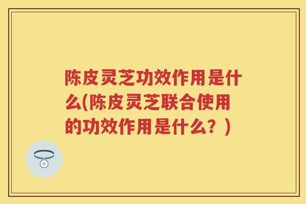 陈皮灵芝功效作用是什么(陈皮灵芝联合使用的功效作用是什么？)