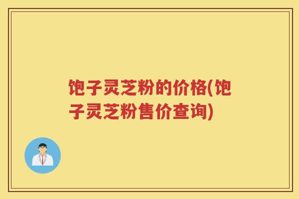 饱子灵芝粉的价格(饱子灵芝粉售价查询)
