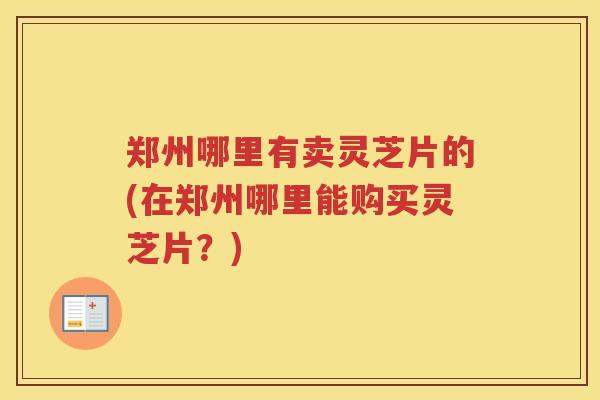 郑州哪里有卖灵芝片的(在郑州哪里能购买灵芝片？)
