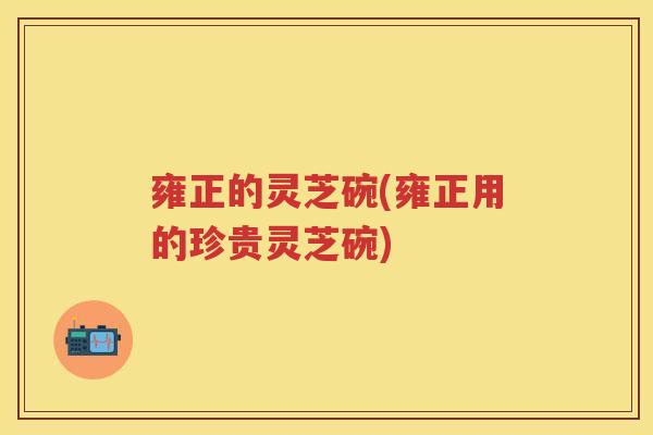 雍正的灵芝碗(雍正用的珍贵灵芝碗)