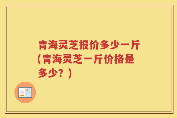 青海灵芝报价多少一斤(青海灵芝一斤价格是多少？)