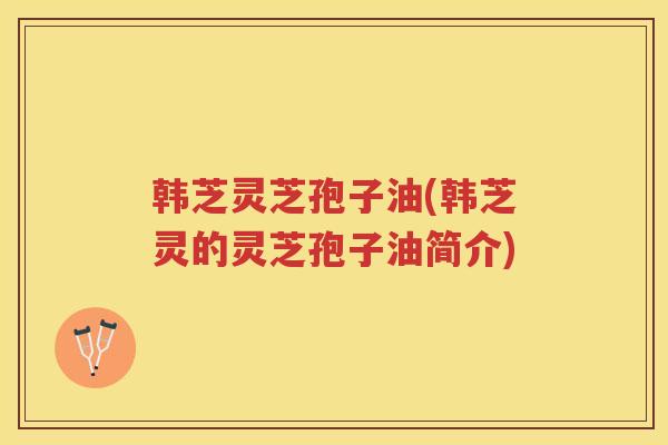 韩芝灵芝孢子油(韩芝灵的灵芝孢子油简介)